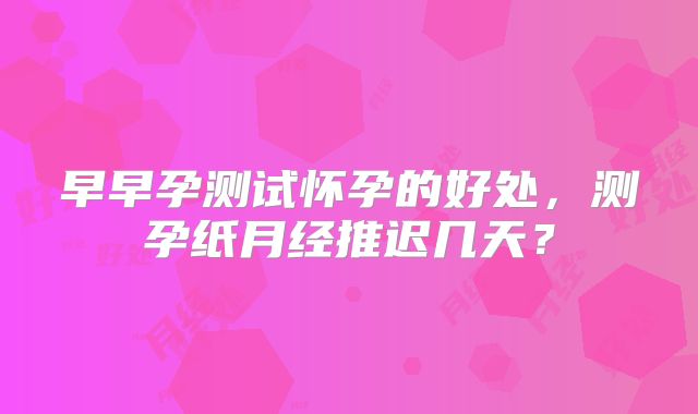 早早孕测试怀孕的好处,测孕纸月经推迟几天?