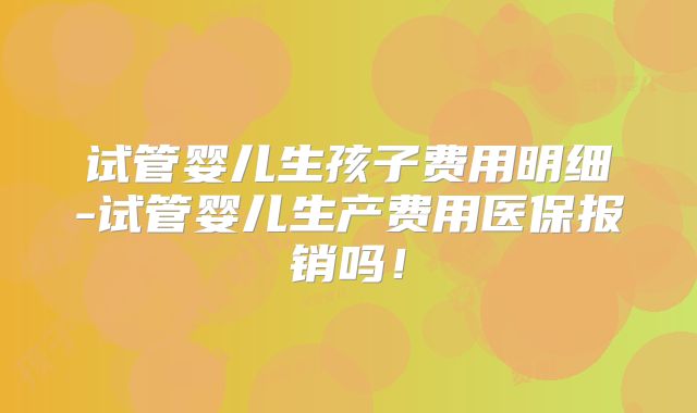 试管婴儿生孩子费用明细-试管婴儿生产费用医保报销吗！