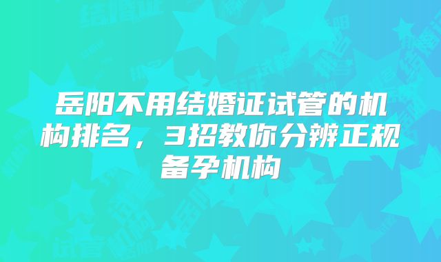 岳阳不用结婚证试管的机构排名，3招教你分辨正规备孕机构