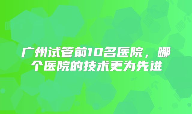 广州试管前10名医院，哪个医院的技术更为先进