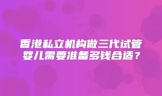 香港私立机构做三代试管婴儿需要准备多钱合适？