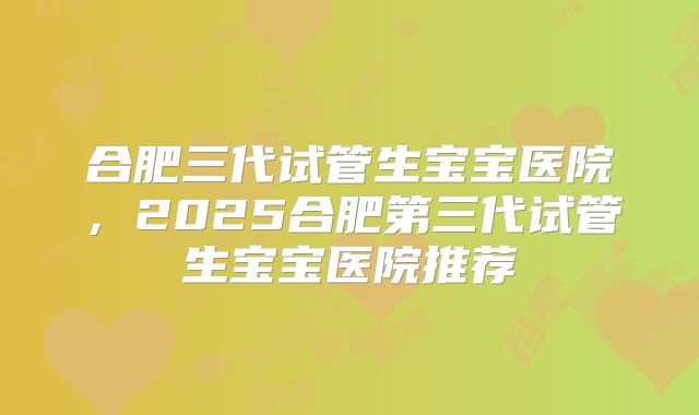 合肥三代试管生宝宝医院，2025合肥第三代试管生宝宝医院推荐