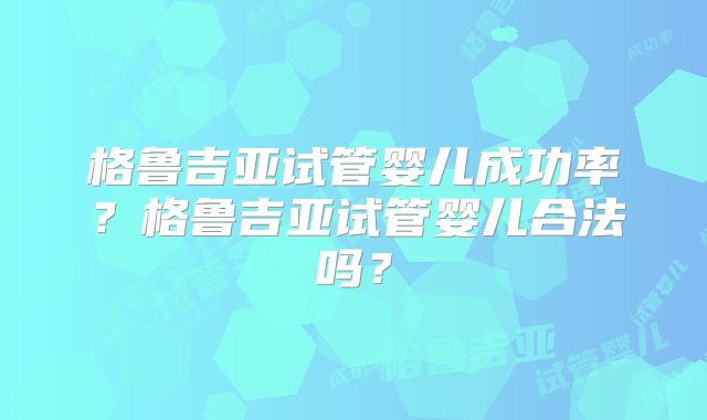 格鲁吉亚试管婴儿成功率？格鲁吉亚试管婴儿合法吗？