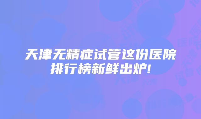 天津无精症试管这份医院排行榜新鲜出炉!