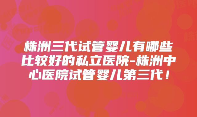 株洲三代试管婴儿有哪些比较好的私立医院-株洲中心医院试管婴儿第三代！