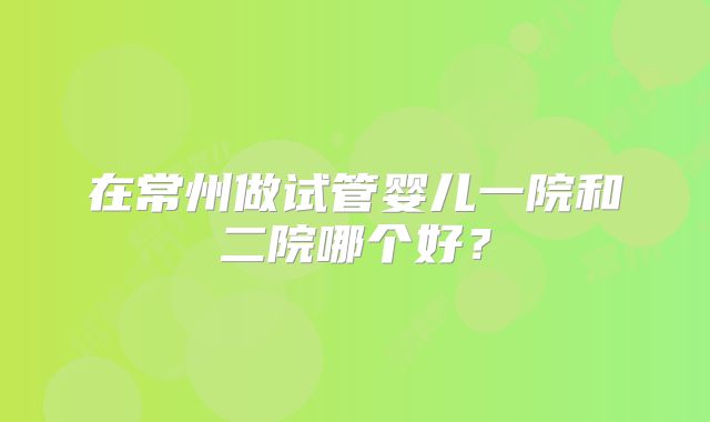 在常州做试管婴儿一院和二院哪个好?