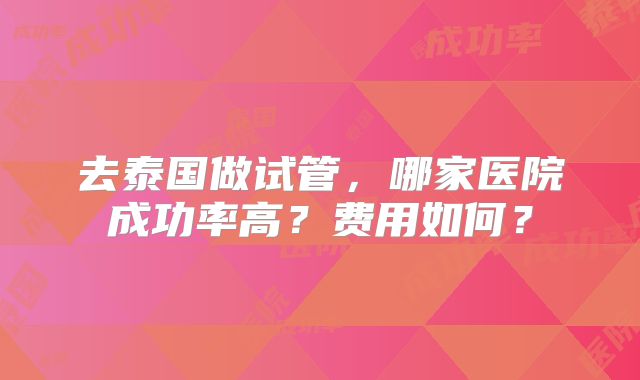 去泰国做试管，哪家医院成功率高？费用如何？