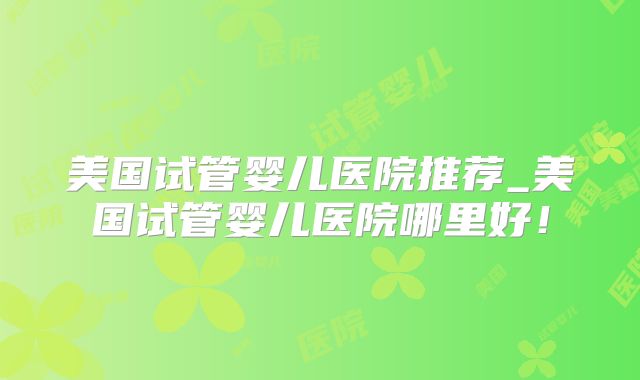 美国试管婴儿医院推荐_美国试管婴儿医院哪里好!
