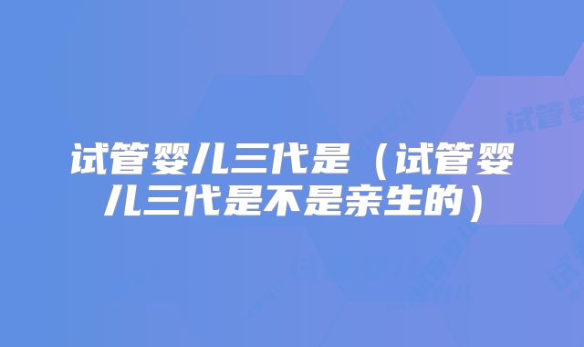 试管婴儿三代是（试管婴儿三代是不是亲生的）