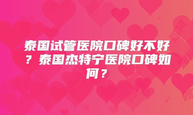 泰国试管医院口碑好不好?泰国杰特宁医院口碑如何?