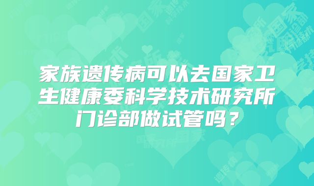 家族遗传病可以去国家卫生健康委科学技术研究所门诊部做试管吗?