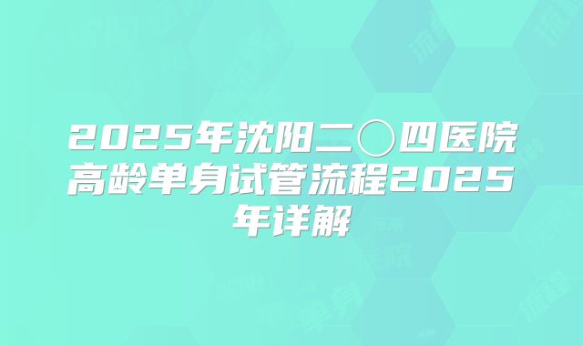2025年沈阳二〇四医院高龄单身试管流程2025年详解