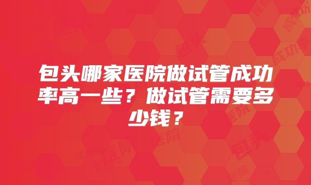 包头哪家医院做试管成功率高一些？做试管需要多少钱？