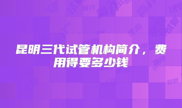 昆明三代试管机构简介，费用得要多少钱