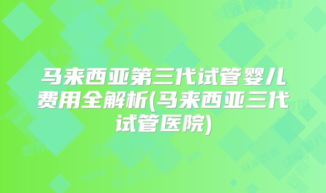 马来西亚第三代试管婴儿费用全解析(马来西亚三代试管医院)