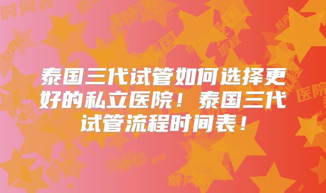 泰国三代试管如何选择更好的私立医院！泰国三代试管流程时间表！