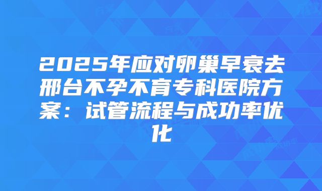 2025年应对卵巢早衰去邢台不孕不育专科医院方案：试管流程与成功率优化