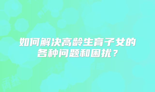 如何解决高龄生育子女的各种问题和困扰?