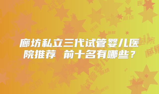 廊坊私立三代试管婴儿医院推荐 前十名有哪些？