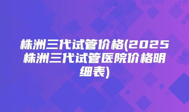 株洲三代试管价格(2025株洲三代试管医院价格明细表)