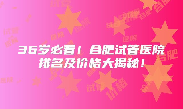 36岁必看！合肥试管医院排名及价格大揭秘！