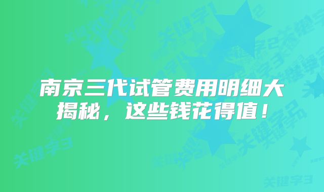 南京三代试管费用明细大揭秘，这些钱花得值！