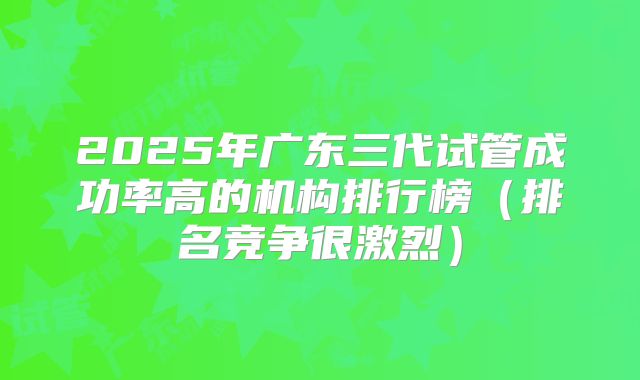 2025年广东三代试管成功率高的机构排行榜（排名竞争很激烈）