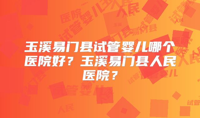 玉溪易门县试管婴儿哪个医院好?玉溪易门县人民医院?