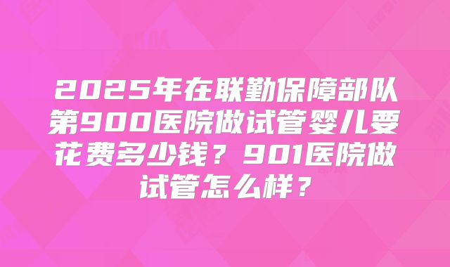 2025年在联勤保障部队第900医院做试管婴儿要花费多少钱？901医院做试管怎么样？