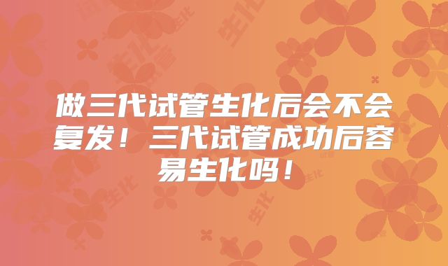 做三代试管生化后会不会复发!三代试管成功后容易生化吗!