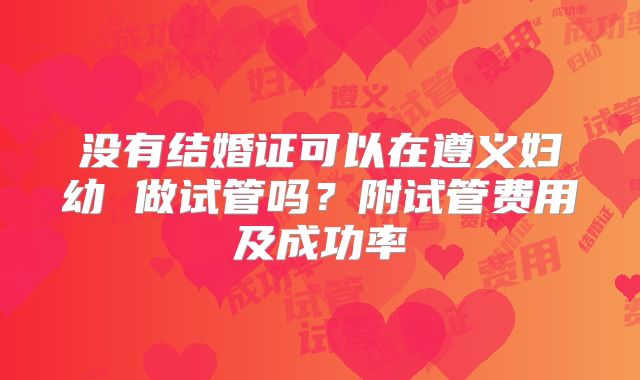 没有结婚证可以在遵义妇幼 做试管吗？附试管费用及成功率