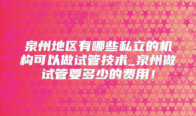 泉州地区有哪些私立的机构可以做试管技术_泉州做试管要多少的费用！