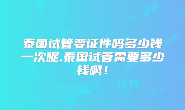 泰国试管要证件吗多少钱一次呢,泰国试管需要多少钱啊！
