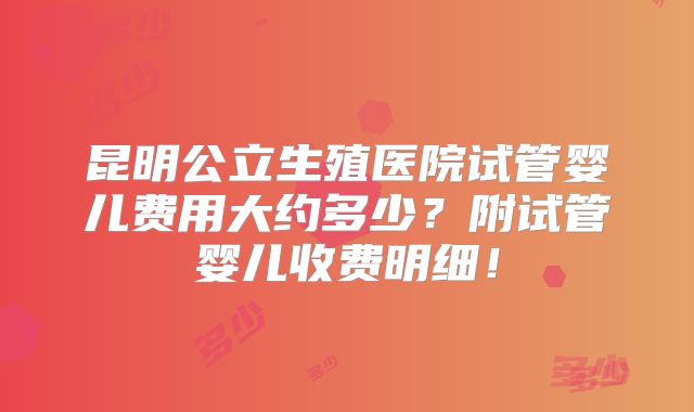 昆明公立生殖医院试管婴儿费用大约多少？附试管婴儿收费明细！