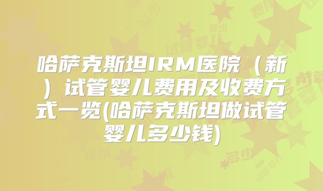 哈萨克斯坦IRM医院(新)试管婴儿费用及收费方式一览(哈萨克斯坦做试管婴儿多少钱)
