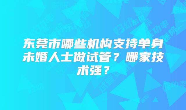 东莞市哪些机构支持单身未婚人士做试管？哪家技术强？