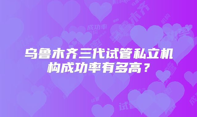 乌鲁木齐三代试管私立机构成功率有多高?