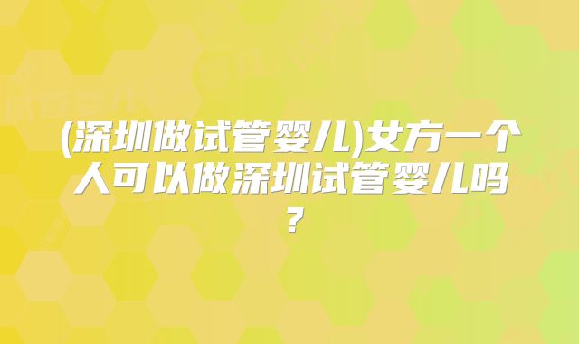 (深圳做试管婴儿)女方一个人可以做深圳试管婴儿吗?