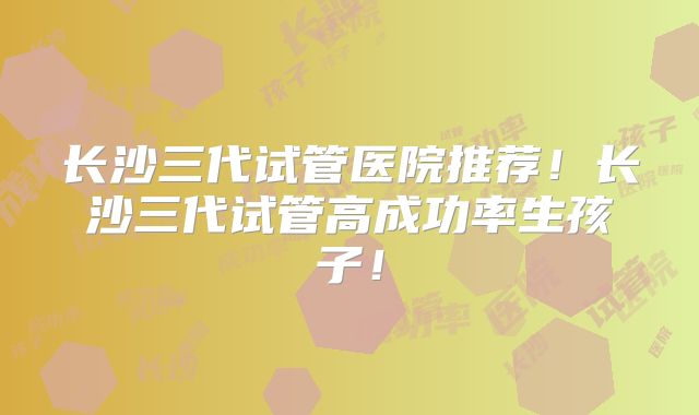 长沙三代试管医院推荐！长沙三代试管高成功率生孩子！