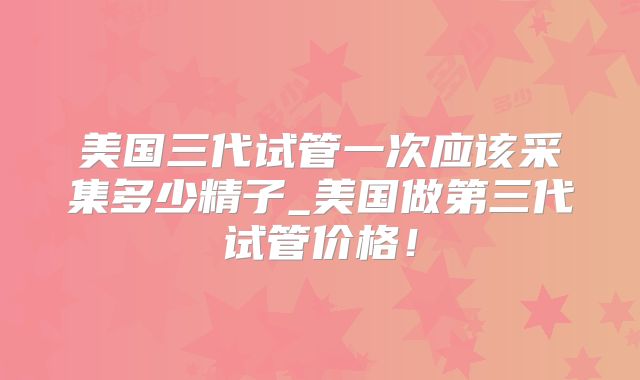 美国三代试管一次应该采集多少精子_美国做第三代试管价格！