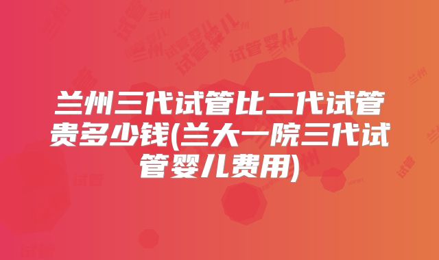 兰州三代试管比二代试管贵多少钱(兰大一院三代试管婴儿费用)