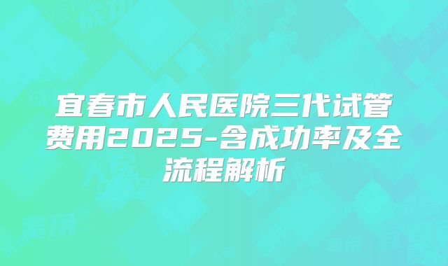 宜春市人民医院三代试管费用2025-含成功率及全流程解析
