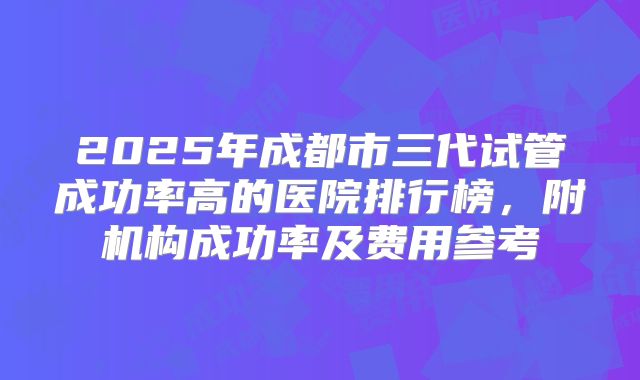 2025年成都市三代试管成功率高的医院排行榜，附机构成功率及费用参考