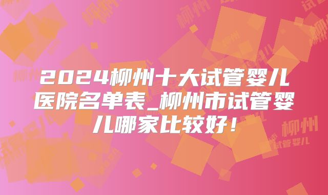 2024柳州十大试管婴儿医院名单表_柳州市试管婴儿哪家比较好!