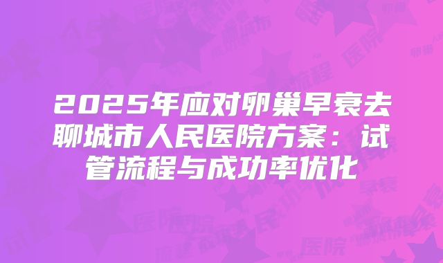 2025年应对卵巢早衰去聊城市人民医院方案：试管流程与成功率优化