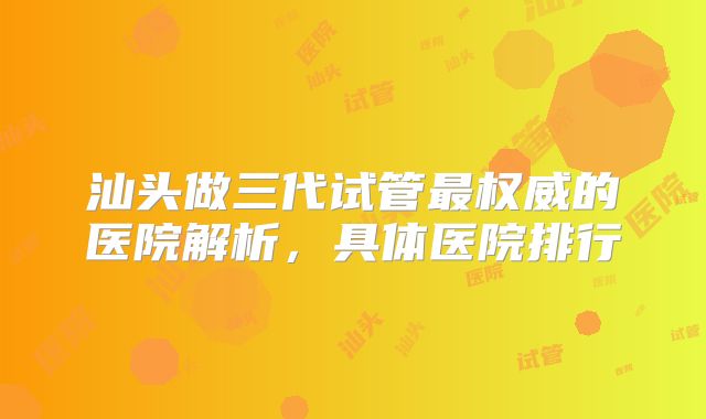 汕头做三代试管最权威的医院解析，具体医院排行