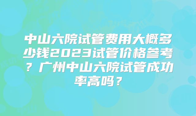 中山六院试管费用大概多少钱2023试管价格参考?广州中山六院试管成功率高吗?