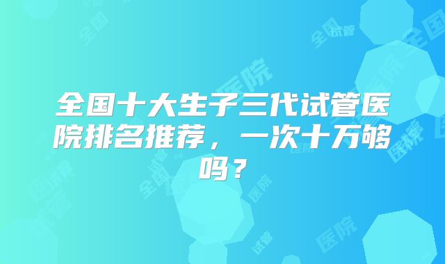 全国十大生子三代试管医院排名推荐，一次十万够吗？