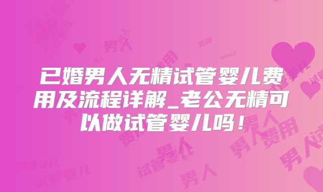 已婚男人无精试管婴儿费用及流程详解_老公无精可以做试管婴儿吗！
