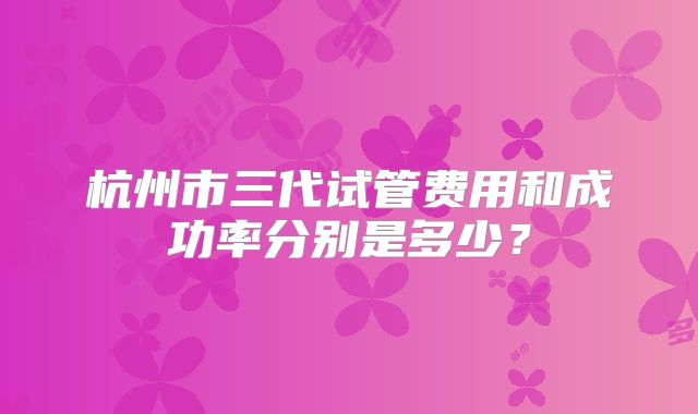 杭州市三代试管费用和成功率分别是多少?